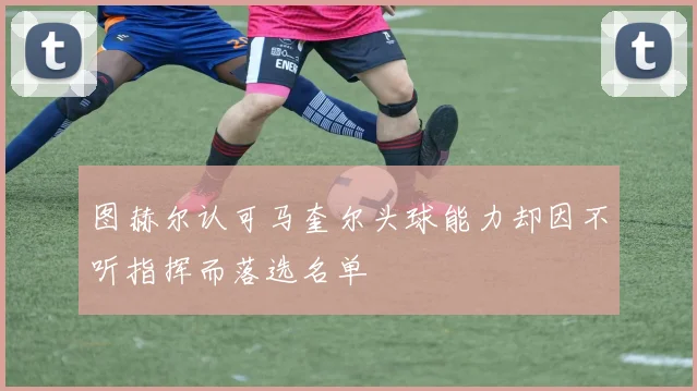 图赫尔认可马奎尔头球能力却因不听指挥而落选名单