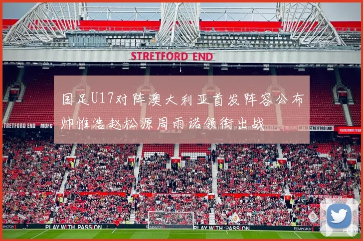 国足U17对阵澳大利亚首发阵容公布帅惟浩赵松源周雨诺领衔出战