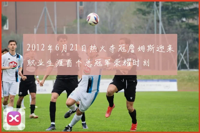 2012年6月21日热火夺冠詹姆斯迎来职业生涯首个总冠军荣耀时刻