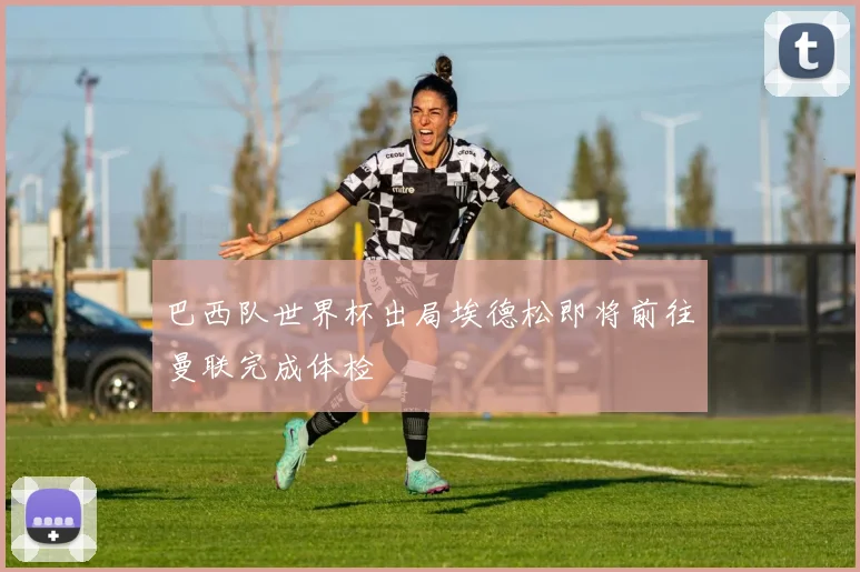 巴西队世界杯出局埃德松即将前往曼联完成体检