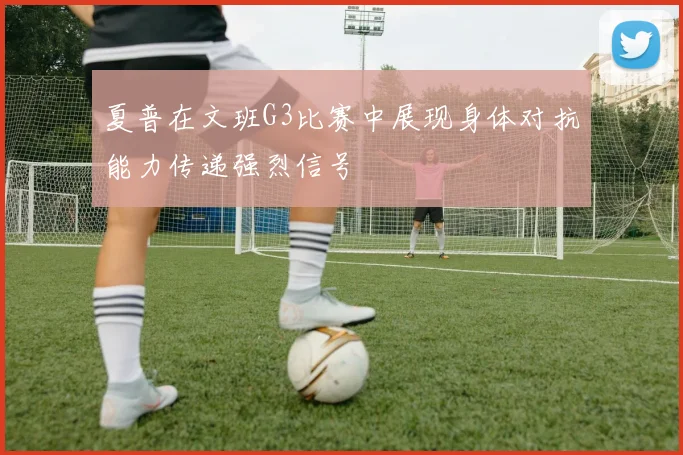 夏普在文班G3比赛中展现身体对抗能力传递强烈信号