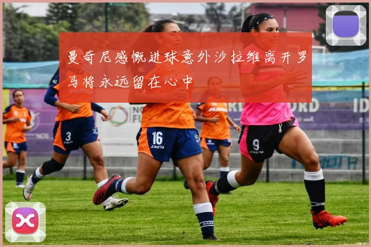 曼奇尼感慨进球意外沙拉维离开罗马将永远留在心中
