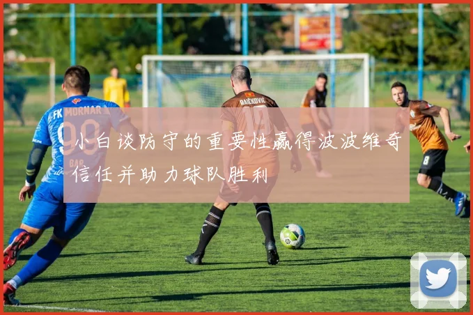 小白谈防守的重要性赢得波波维奇信任并助力球队胜利