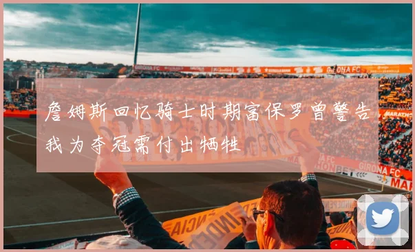 詹姆斯回忆骑士时期富保罗曾警告我为夺冠需付出牺牲