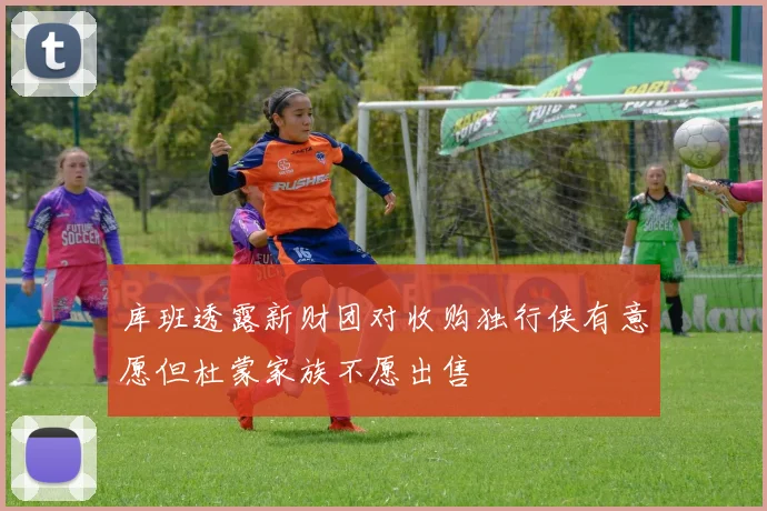 库班透露新财团对收购独行侠有意愿但杜蒙家族不愿出售