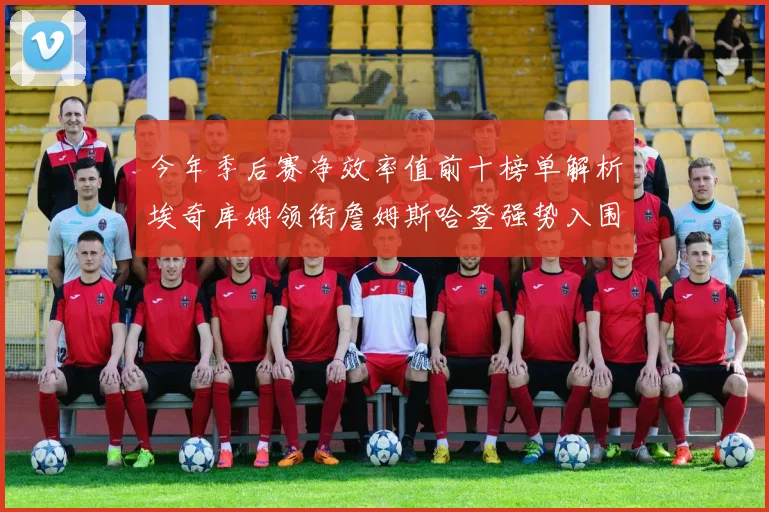 今年季后赛净效率值前十榜单解析埃奇库姆领衔詹姆斯哈登强势入围
