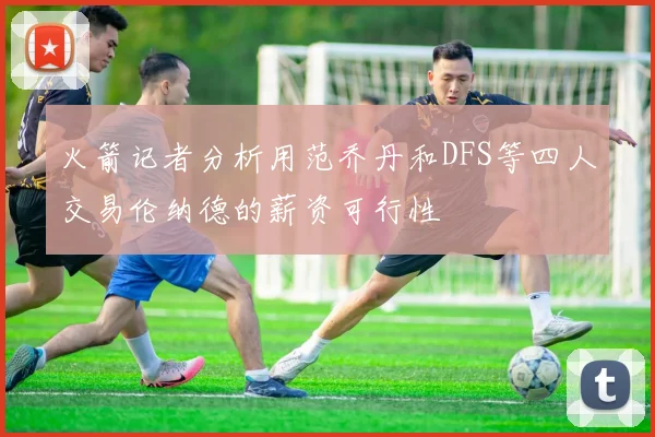 火箭记者分析用范乔丹和DFS等四人交易伦纳德的薪资可行性