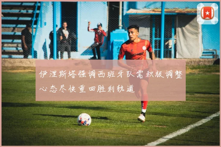 伊涅斯塔强调西班牙队需积极调整心态尽快重回胜利轨道