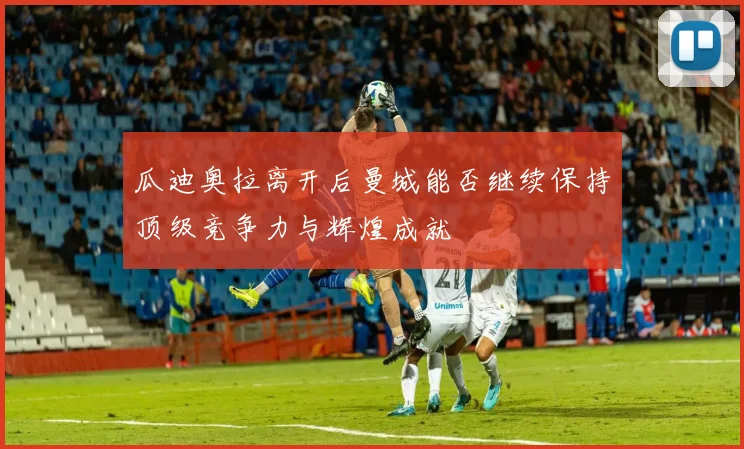瓜迪奥拉离开后曼城能否继续保持顶级竞争力与辉煌成就